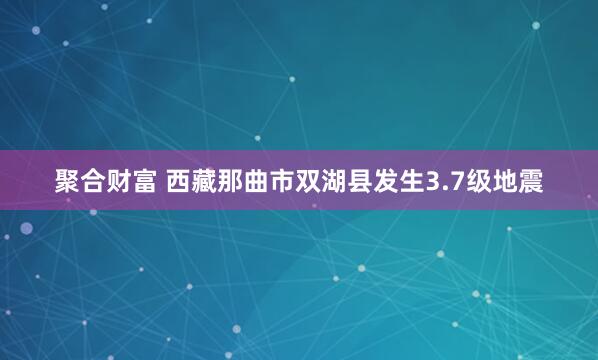 聚合财富 西藏那曲市双湖县发生3.7级地震