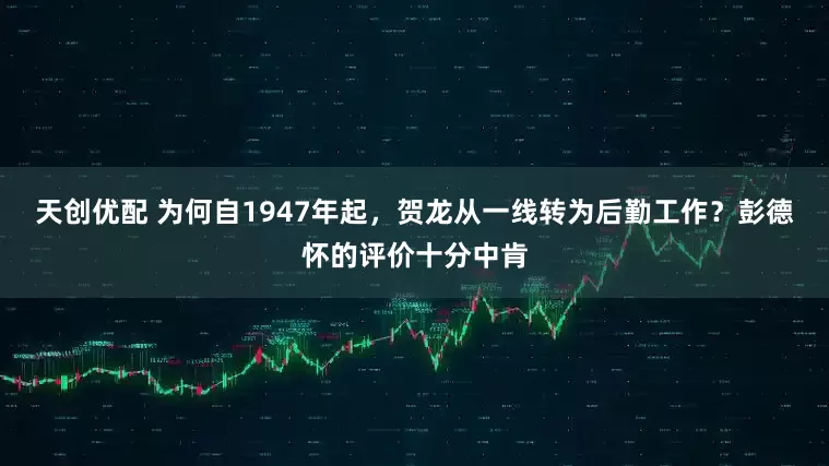 天创优配 为何自1947年起，贺龙从一线转为后勤工作？彭德怀的评价十分中肯