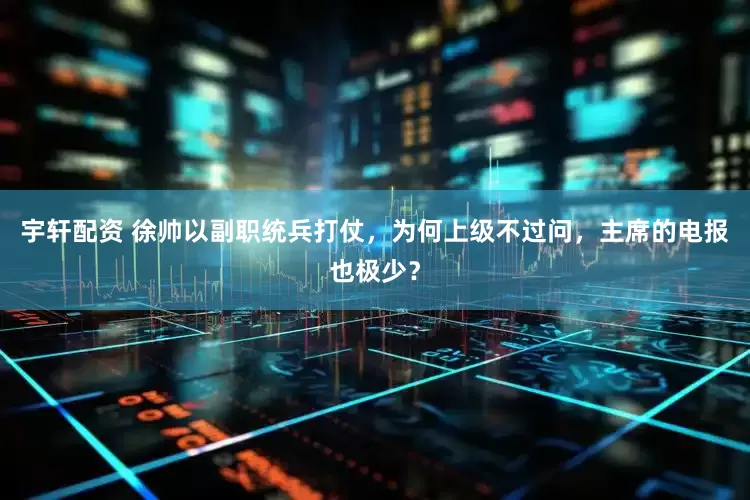宇轩配资 徐帅以副职统兵打仗，为何上级不过问，主席的电报也极少？