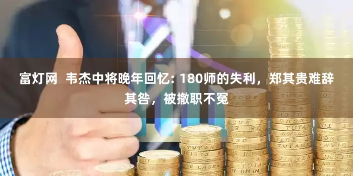 富灯网  韦杰中将晚年回忆: 180师的失利，郑其贵难辞其咎，被撤职不冤