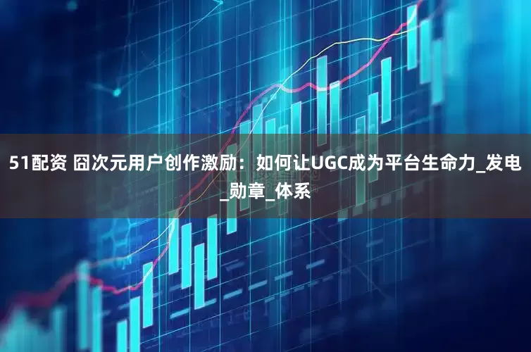 51配资 囧次元用户创作激励：如何让UGC成为平台生命力_发电_勋章_体系