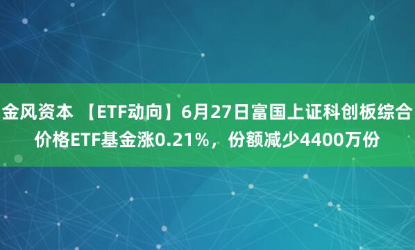 金风资本 【ETF动向】6月27日富国上证科创板综合价格ETF基金涨0.21%，份额减少4400万份