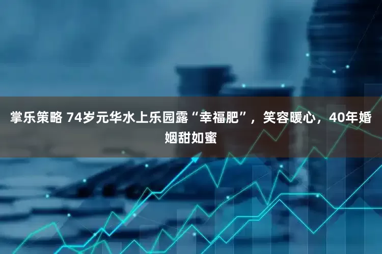 掌乐策略 74岁元华水上乐园露“幸福肥”，笑容暖心，40年婚姻甜如蜜