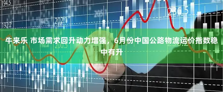 牛来乐 市场需求回升动力增强，6月份中国公路物流运价指数稳中有升