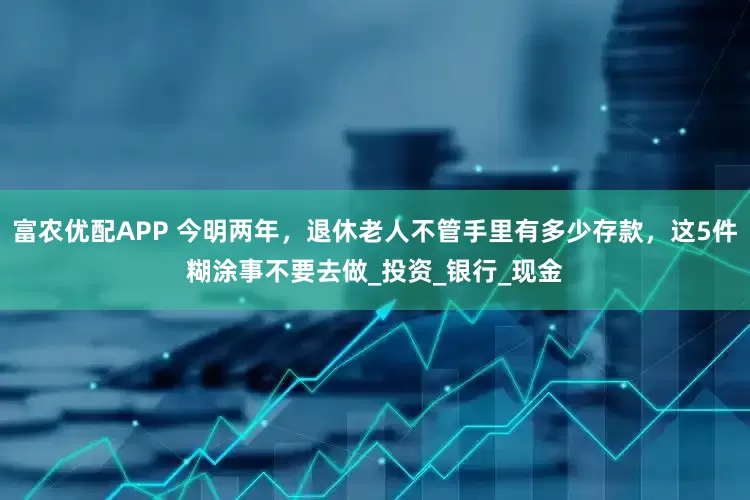 富农优配APP 今明两年，退休老人不管手里有多少存款，这5件糊涂事不要去做_投资_银行_现金