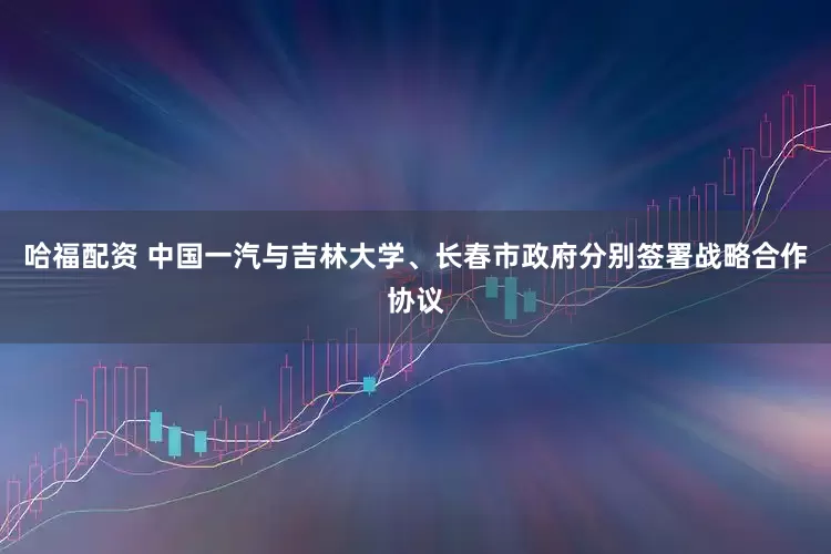哈福配资 中国一汽与吉林大学、长春市政府分别签署战略合作协议