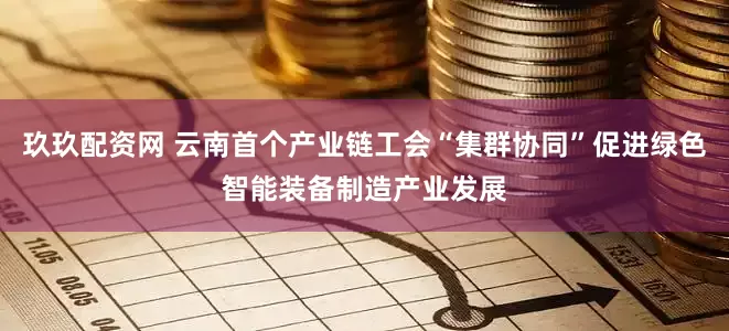 玖玖配资网 云南首个产业链工会“集群协同”促进绿色智能装备制造产业发展