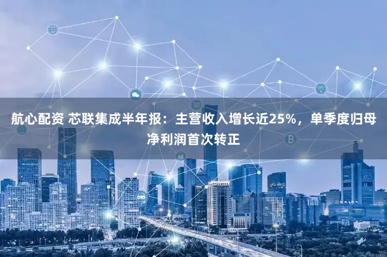 航心配资 芯联集成半年报：主营收入增长近25%，单季度归母净利润首次转正