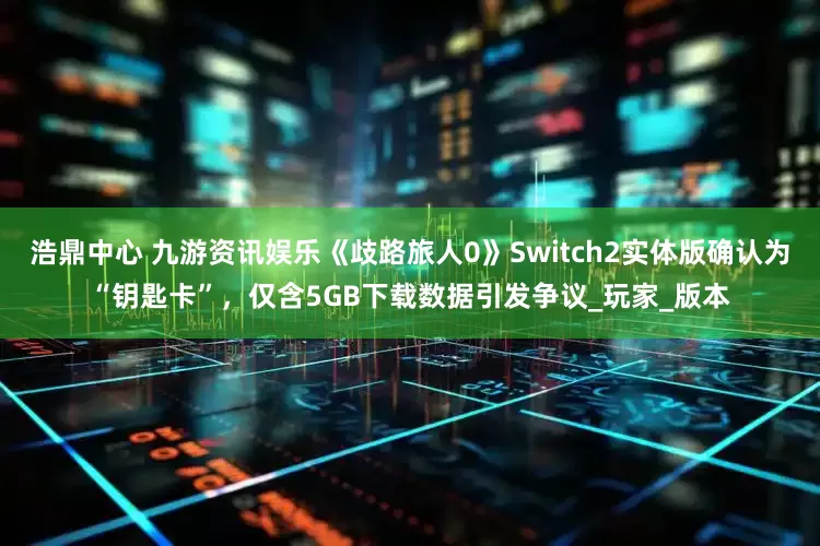 浩鼎中心 九游资讯娱乐《歧路旅人0》Switch2实体版确认为“钥匙卡”，仅含5GB下载数据引发争议_玩家_版本