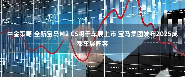 中金策略 全新宝马M2 CS将于车展上市 宝马集团发布2025成都车展阵容