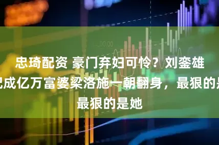 忠琦配资 豪门弃妇可怜？刘銮雄原配成亿万富婆梁洛施一朝翻身，最狠的是她