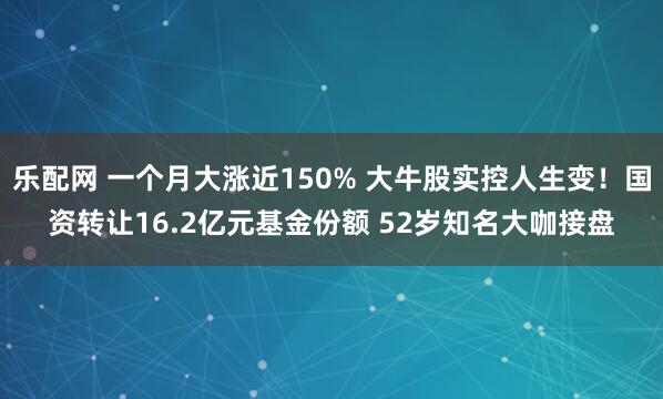 乐配网 一个月大涨近150% 大牛股实控人生变！国资转让16.2亿元基金份额 52岁知名大咖接盘