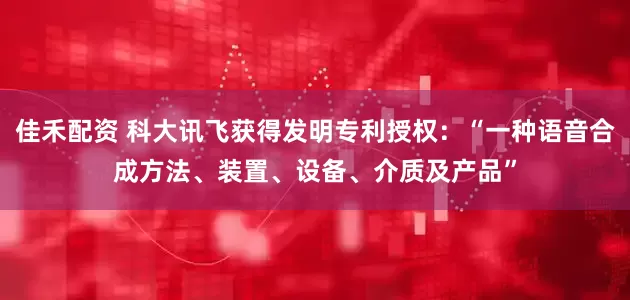 佳禾配资 科大讯飞获得发明专利授权：“一种语音合成方法、装置、设备、介质及产品”