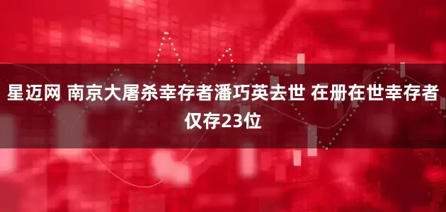 星迈网 南京大屠杀幸存者潘巧英去世 在册在世幸存者仅存23位