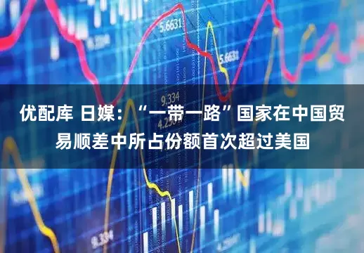 优配库 日媒：“一带一路”国家在中国贸易顺差中所占份额首次超过美国