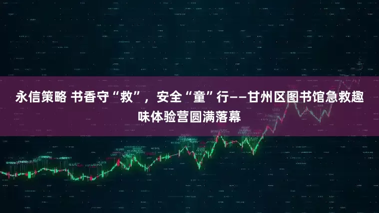 永信策略 书香守“救”，安全“童”行——甘州区图书馆急救趣味体验营圆满落幕