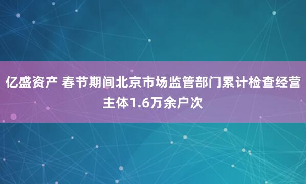 亿盛资产 春节期间北京市场监管部门累计检查经营主体1.6万余户次