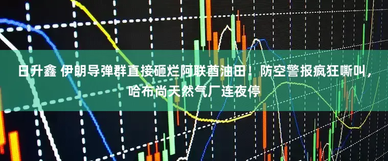 日升鑫 伊朗导弹群直接砸烂阿联酋油田！防空警报疯狂嘶叫，哈布尚天然气厂连夜停