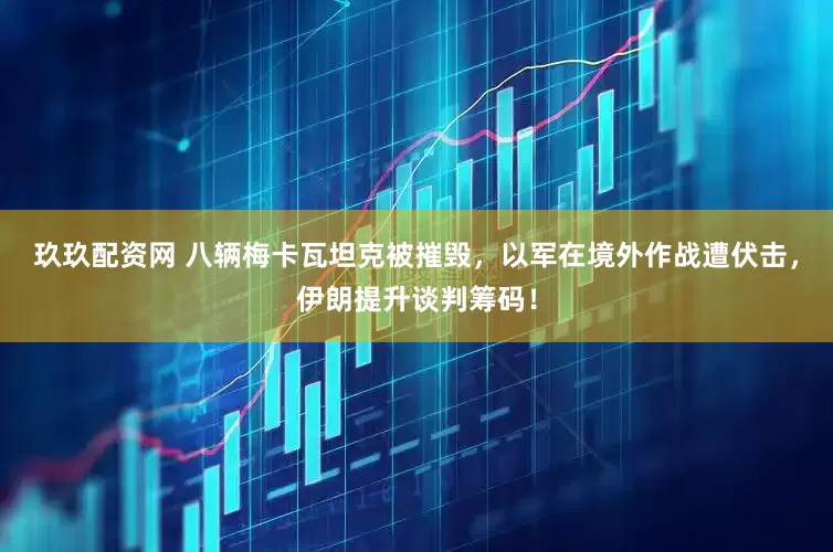 玖玖配资网 八辆梅卡瓦坦克被摧毁，以军在境外作战遭伏击，伊朗提升谈判筹码！
