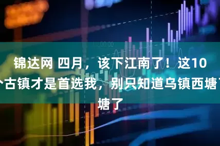 锦达网 四月，该下江南了！这10个古镇才是首选我，别只知道乌镇西塘了